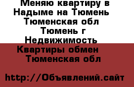 Меняю квартиру в Надыме на Тюмень - Тюменская обл., Тюмень г. Недвижимость » Квартиры обмен   . Тюменская обл.